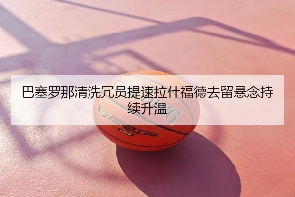 巴塞罗那清洗冗员提速拉什福德去留悬念持续升温
