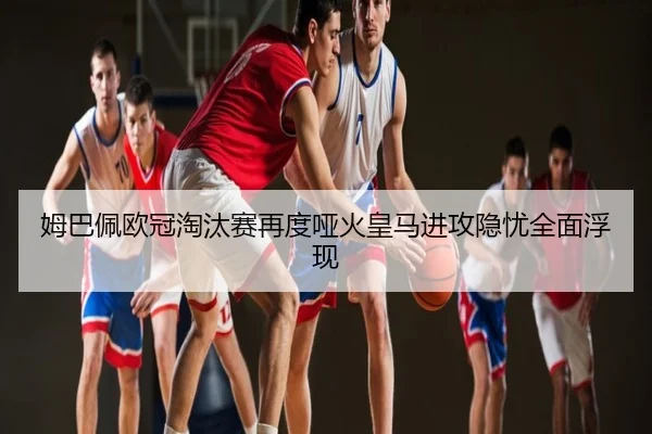 姆巴佩欧冠淘汰赛再度哑火皇马进攻隐忧全面浮现