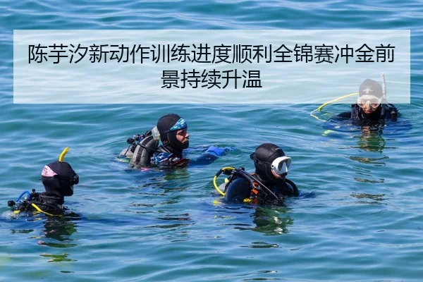 陈芋汐新动作训练进度顺利全锦赛冲金前景持续升温