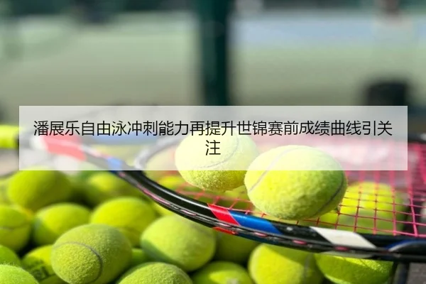 潘展乐自由泳冲刺能力再提升世锦赛前成绩曲线引关注