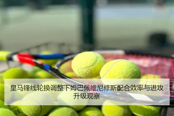 皇马锋线轮换调整下姆巴佩维尼修斯配合效率与进攻升级观察